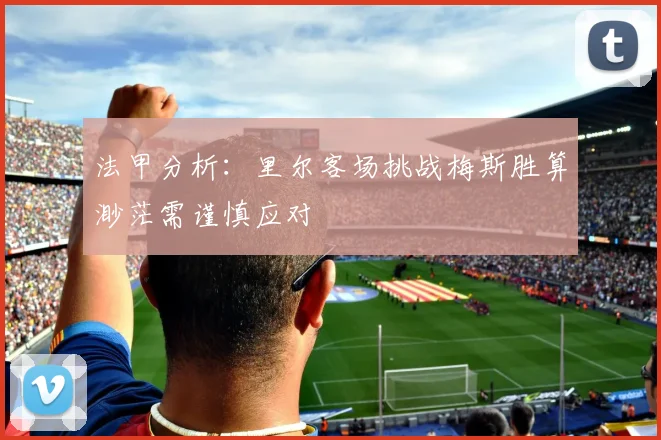 法甲分析：里尔客场挑战梅斯胜算渺茫需谨慎应对