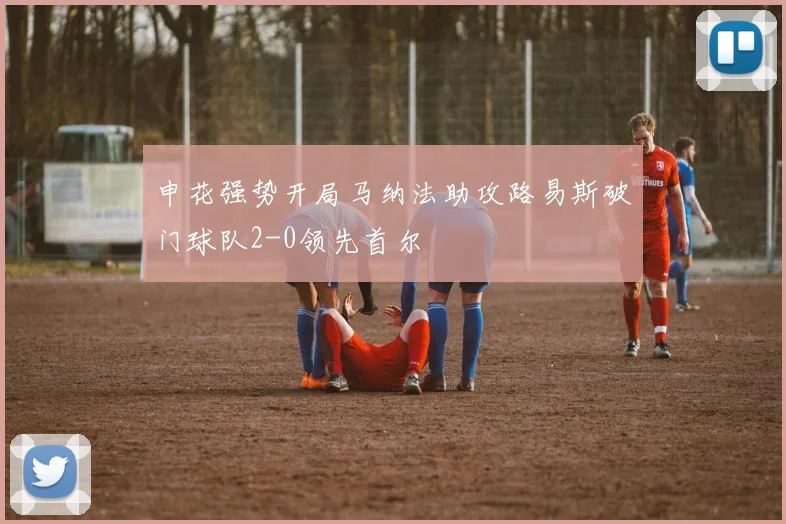 申花强势开局马纳法助攻路易斯破门球队2-0领先首尔