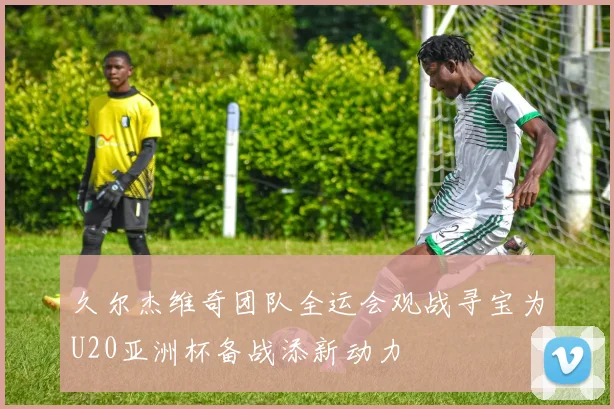 久尔杰维奇团队全运会观战寻宝为U20亚洲杯备战添新动力