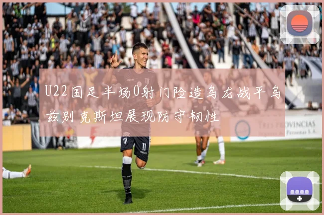 U22国足半场0射门险造乌龙战平乌兹别克斯坦展现防守韧性