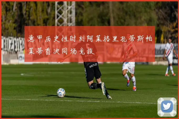 意甲历史性时刻阿莱格里孔蒂斯帕莱蒂首次同场竞技