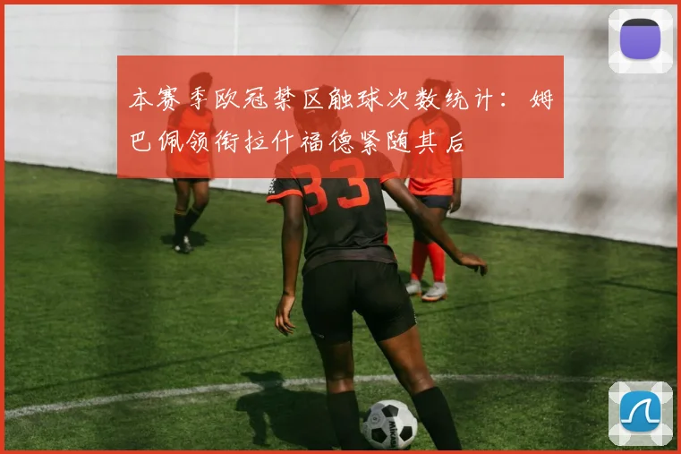 本赛季欧冠禁区触球次数统计：姆巴佩领衔拉什福德紧随其后