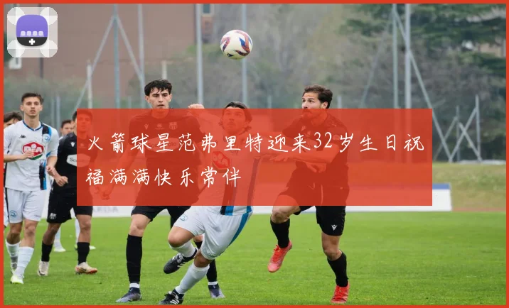 火箭球星范弗里特迎来32岁生日祝福满满快乐常伴