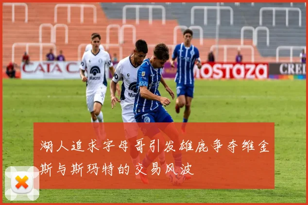 湖人追求字母哥引发雄鹿争夺维金斯与斯玛特的交易风波