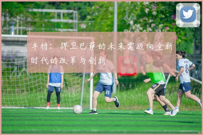 丰特：捍卫巴萨的未来需迈向全新时代的改革与创新