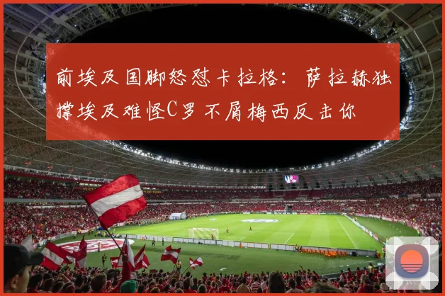 前埃及国脚怒怼卡拉格：萨拉赫独撑埃及难怪C罗不屑梅西反击你