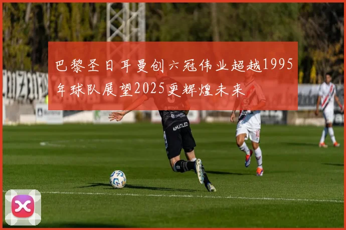 巴黎圣日耳曼创六冠伟业超越1995年球队展望2025更辉煌未来