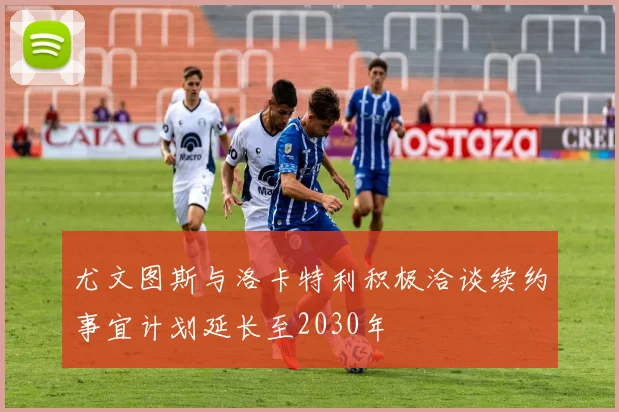 尤文图斯与洛卡特利积极洽谈续约事宜计划延长至2030年
