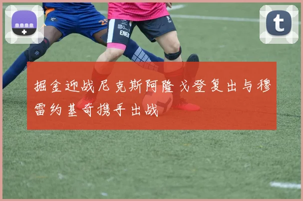 掘金迎战尼克斯阿隆戈登复出与穆雷约基奇携手出战