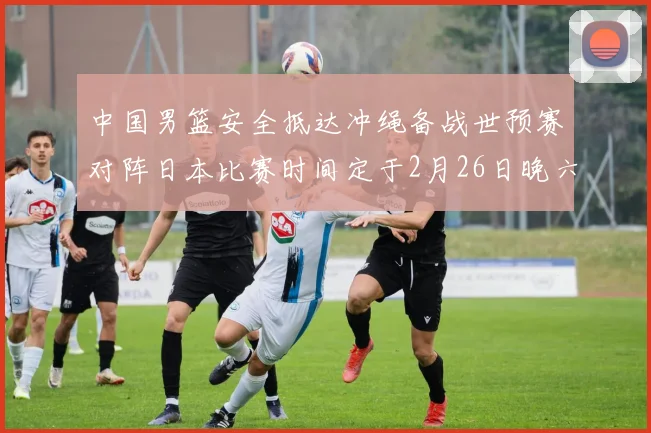 中国男篮安全抵达冲绳备战世预赛对阵日本比赛时间定于2月26日晚六点五分