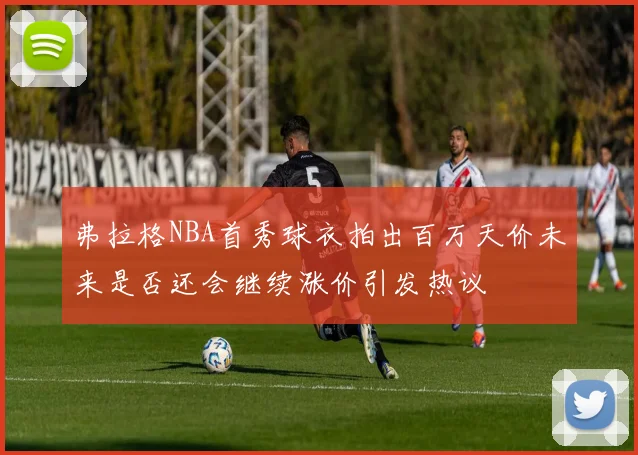 弗拉格NBA首秀球衣拍出百万天价未来是否还会继续涨价引发热议