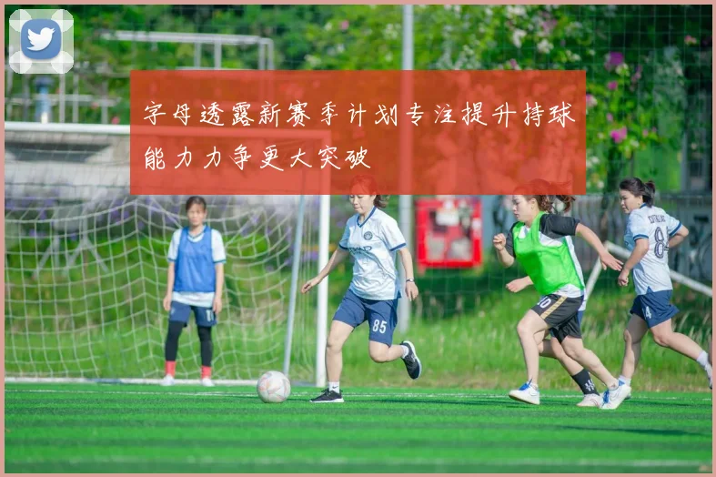 字母透露新赛季计划专注提升持球能力力争更大突破