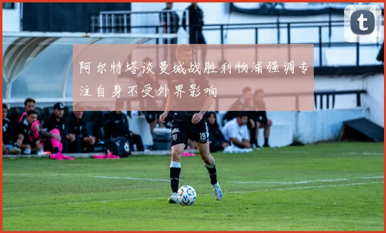 阿尔特塔谈曼城战胜利物浦强调专注自身不受外界影响