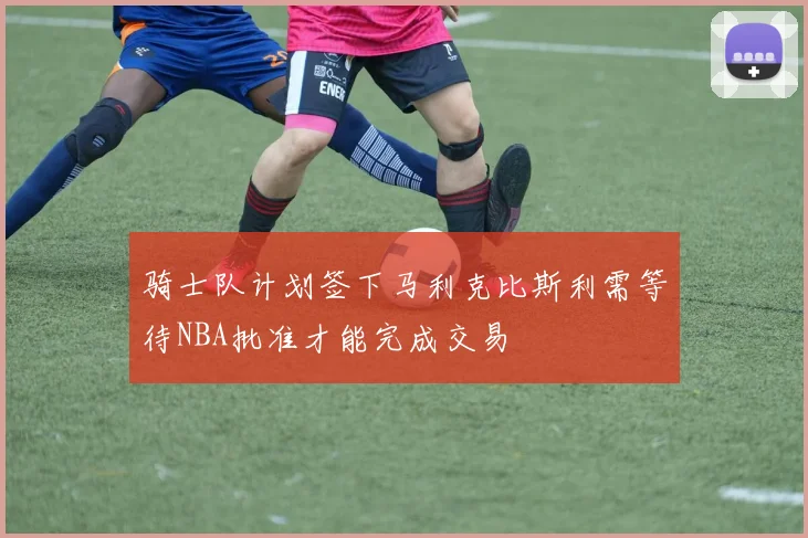 骑士队计划签下马利克比斯利需等待NBA批准才能完成交易