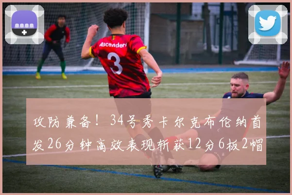 攻防兼备！34号秀卡尔克布伦纳首发26分钟高效表现斩获12分6板2帽