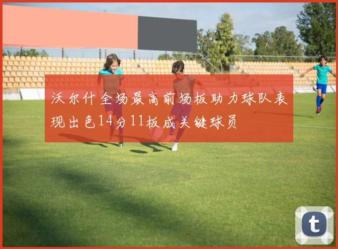 沃尔什全场最高前场板助力球队表现出色14分11板成关键球员