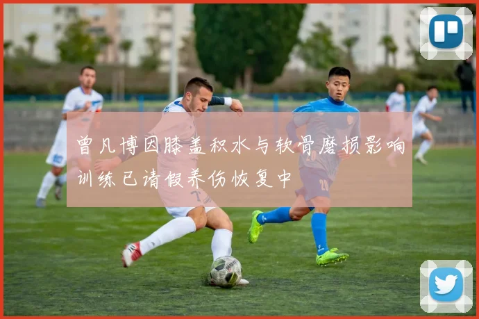 曾凡博因膝盖积水与软骨磨损影响训练已请假养伤恢复中
