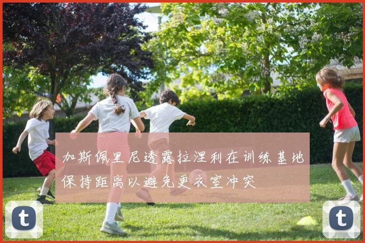 加斯佩里尼透露拉涅利在训练基地保持距离以避免更衣室冲突