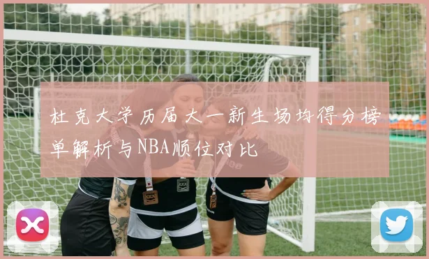 杜克大学历届大一新生场均得分榜单解析与NBA顺位对比