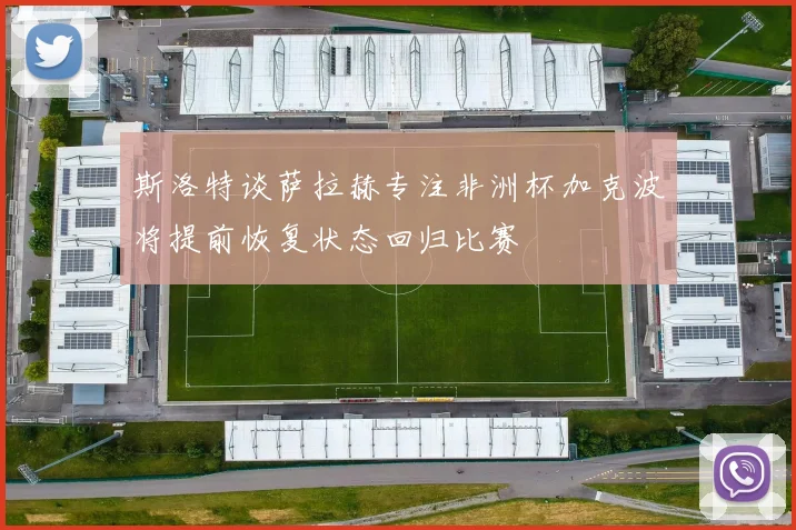 斯洛特谈萨拉赫专注非洲杯加克波将提前恢复状态回归比赛