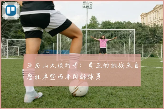 亚历山大谈对手：真正的挑战来自詹杜库登而非同龄球员