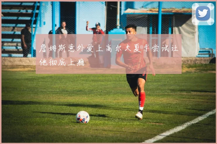 詹姆斯意外爱上高尔夫夏季尝试让他彻底上瘾