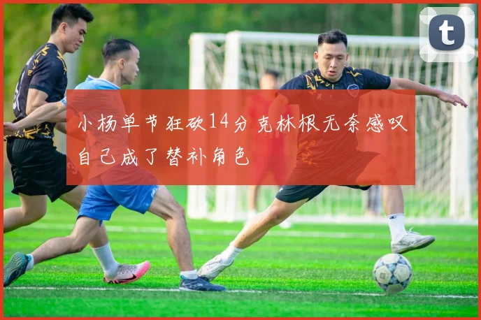 小杨单节狂砍14分克林根无奈感叹自己成了替补角色