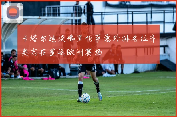 卡塔尔迪谈佛罗伦萨意外排名拉齐奥志在重返欧洲赛场