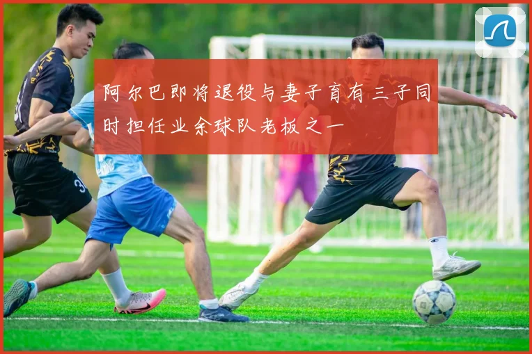 阿尔巴即将退役与妻子育有三子同时担任业余球队老板之一