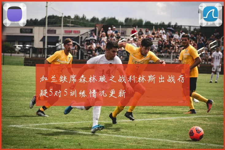 加兰缺席森林狼之战科林斯出战存疑5对5训练情况更新