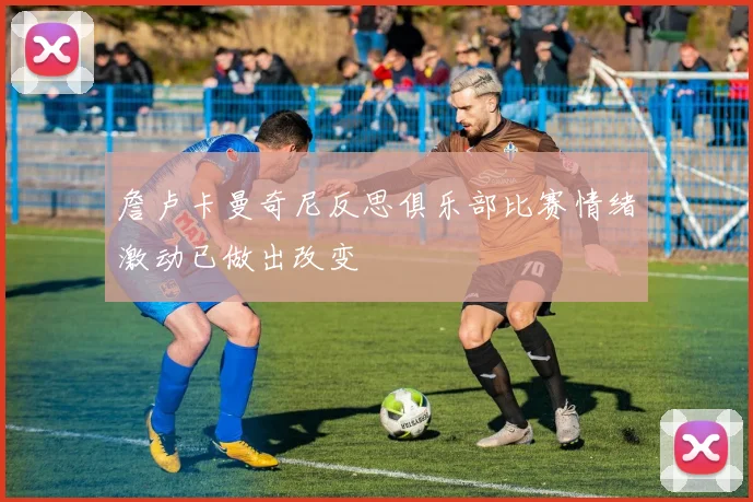 詹卢卡曼奇尼反思俱乐部比赛情绪激动已做出改变