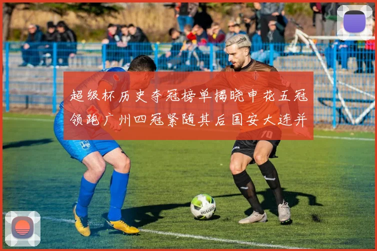 超级杯历史夺冠榜单揭晓申花五冠领跑广州四冠紧随其后国安大连并列第三