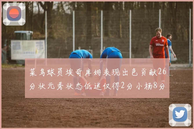 菜鸟球员埃奇库姆表现出色贡献26分状元秀状态低迷仅得2分小杨8分钟未能得分
