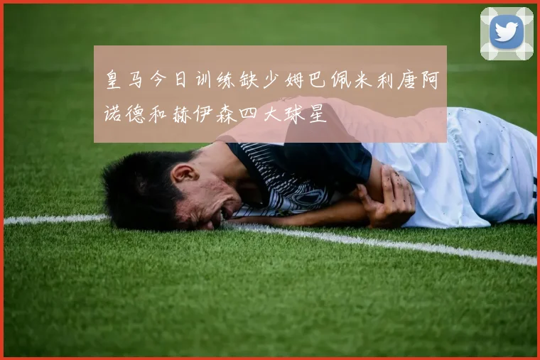 皇马今日训练缺少姆巴佩米利唐阿诺德和赫伊森四大球星