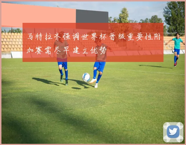 马特拉齐强调世界杯晋级重要性附加赛需尽早建立优势