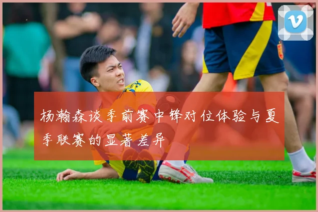 杨瀚森谈季前赛中锋对位体验与夏季联赛的显著差异