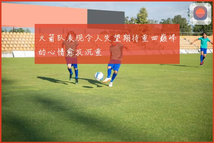火箭队表现令人失望期待重回巅峰的心情愈发沉重