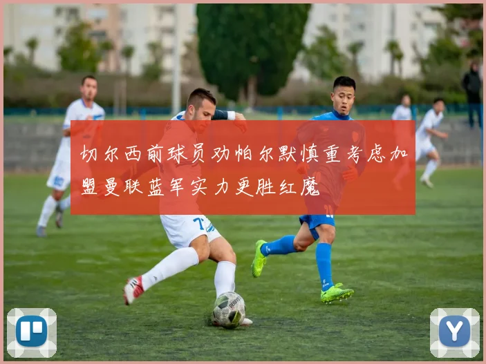 切尔西前球员劝帕尔默慎重考虑加盟曼联蓝军实力更胜红魔