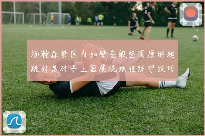 杨瀚森禁区内如壁垒般坚固原地起跳封盖对手上篮展现绝佳防守技巧