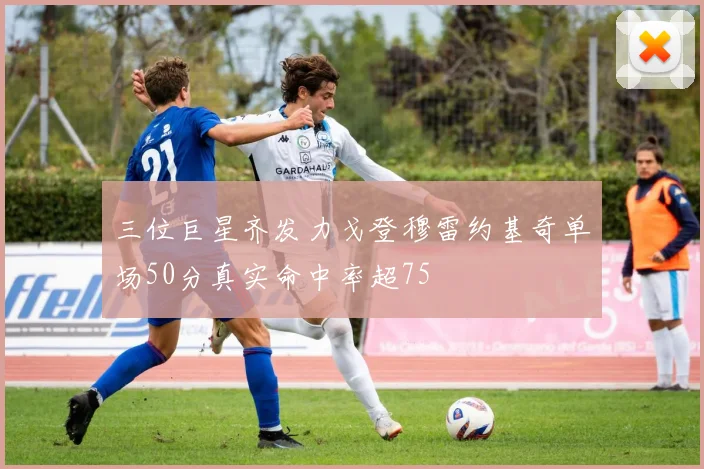 三位巨星齐发力戈登穆雷约基奇单场50分真实命中率超75
