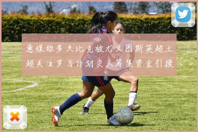 意媒称多夫比克被尤文图斯英超土超关注罗马计划卖人筹集资金引援